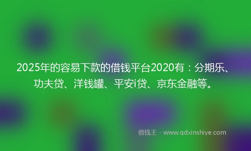 2025年的容易下款的借钱平台2020有：分期乐、功夫贷、洋钱罐、平安i贷、京东金融等。