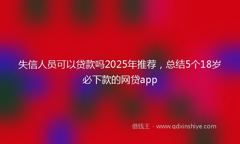 失信人员可以贷款吗2025年推荐，总结5个18岁必下款的网贷app