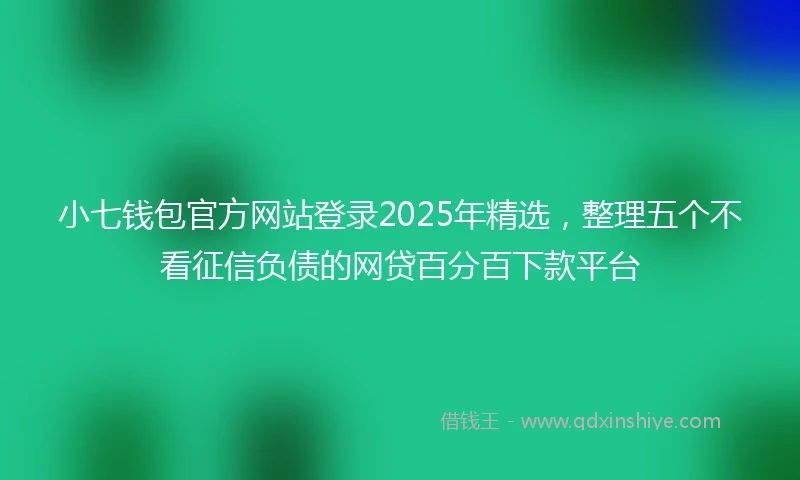 小七钱包官方网站登录2025年精选，整理五个不看征信负债的网贷百分百下款平台