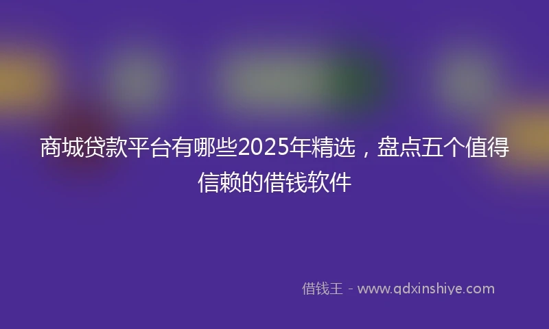 商城贷款平台有哪些2025年精选，盘点五个值得信赖的借钱软件