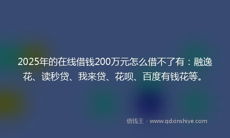 2025年的在线借钱200万元怎么借不了有：融逸花、读秒贷、我来贷、花呗、百度有钱花等。
