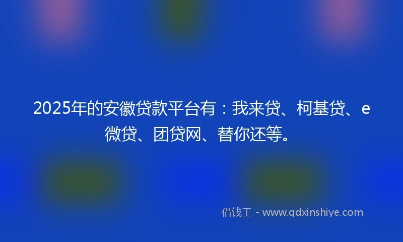 2025年的安徽贷款平台有：我来贷、柯基贷、e微贷、团贷网、替你还等。