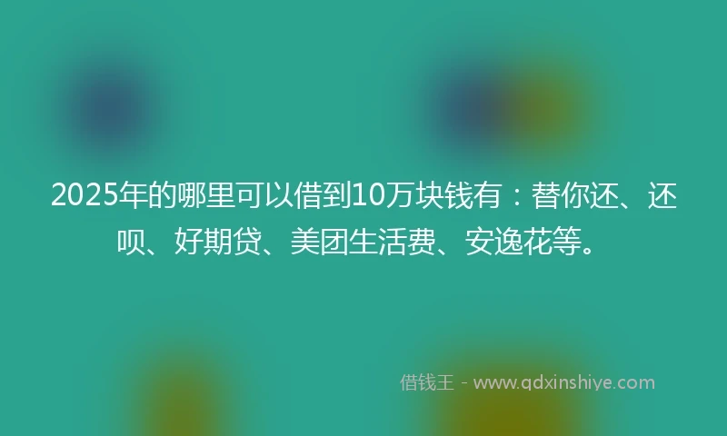 2025年的哪里可以借到10万块钱有：替你还、还呗、好期贷、美团生活费、安逸花等。