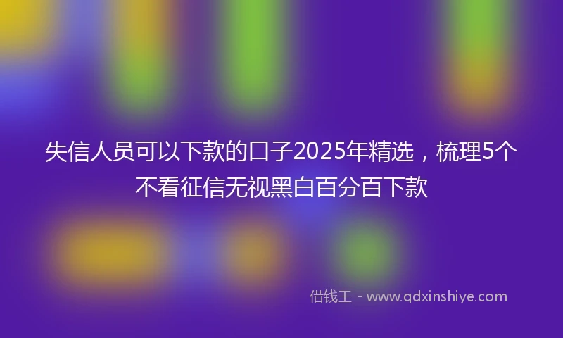 失信人员可以下款的口子2025年精选,梳理5个不看征信无视黑白百分百下款
