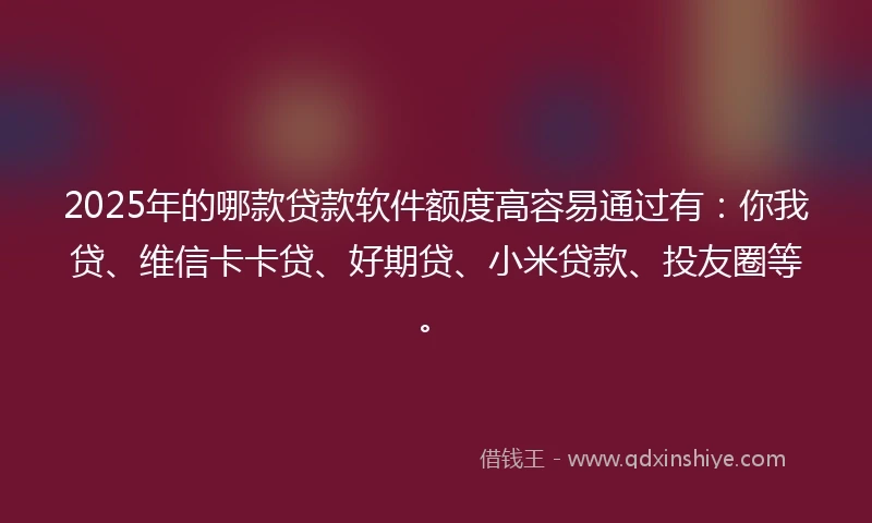 2025年的哪款贷款软件额度高容易通过有：你我贷、维信卡卡贷、好期贷、小米贷款、投友圈等。