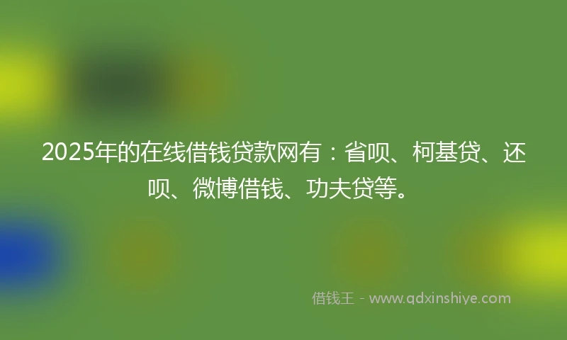 2025年的在线借钱贷款网有：省呗、柯基贷、还呗、微博借钱、功夫贷等。