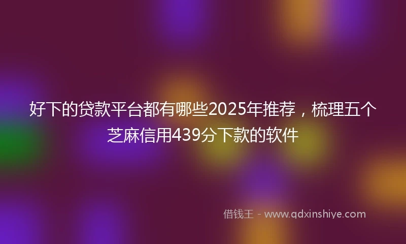 好下的贷款平台都有哪些2025年推荐，梳理五个芝麻信用439分下款的软件