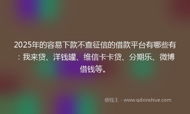 2025年的容易下款不查征信的借款平台有哪些有：我来贷、洋钱罐、维信卡卡贷、分期乐、微博借钱等。