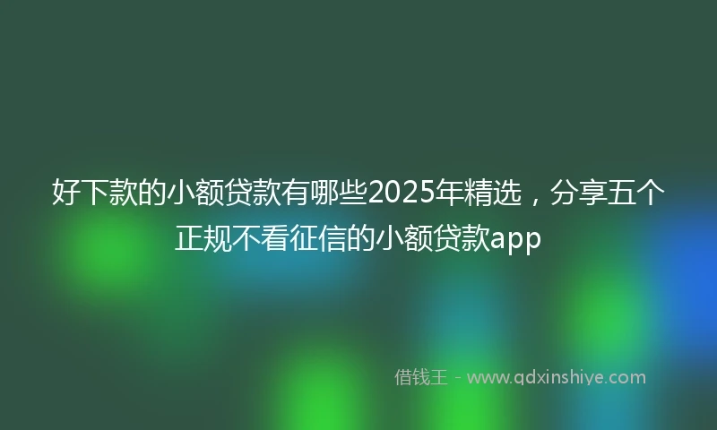 好下款的小额贷款有哪些2025年精选，分享五个正规不看征信的小额贷款app