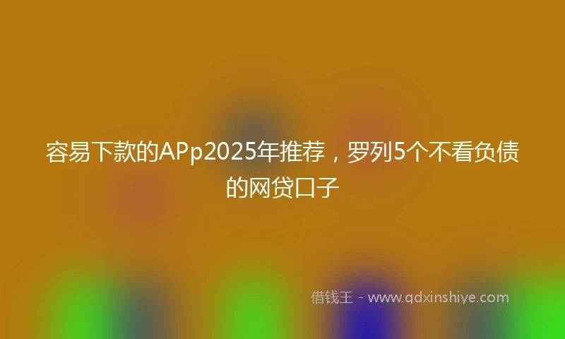 容易下款的APp2025年推荐，罗列5个不看负债的网贷口子