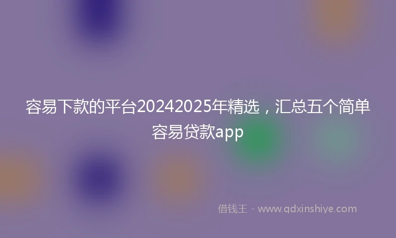 容易下款的平台20242025年精选，汇总五个简单容易贷款app
