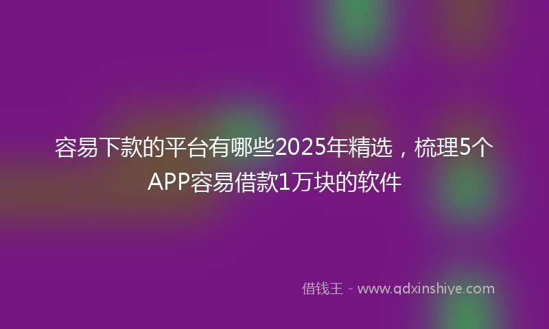 容易下款的平台有哪些2025年精选，梳理5个APP容易借款1万块的软件