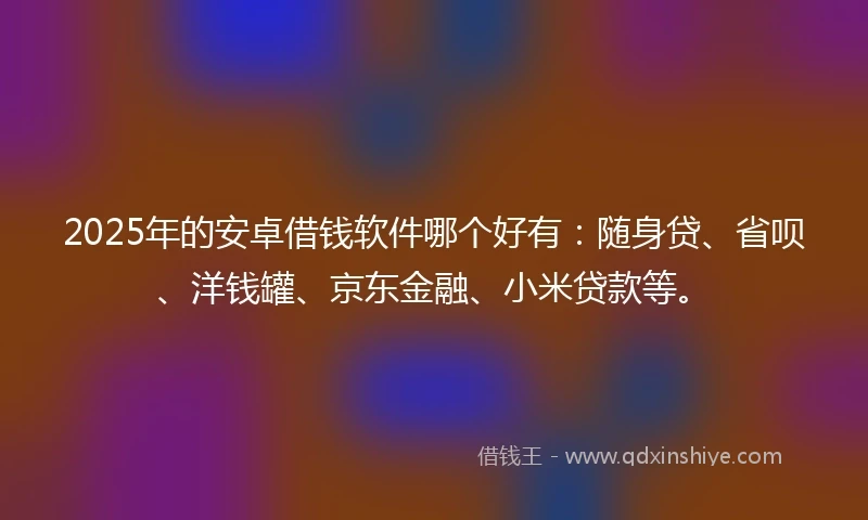 2025年的安卓借钱软件哪个好有：随身贷、省呗、洋钱罐、京东金融、小米贷款等。