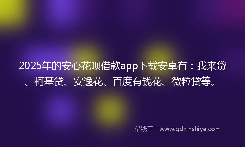 2025年的安心花呗借款app下载安卓有：我来贷、柯基贷、安逸花、百度有钱花、微粒贷等。
