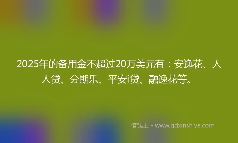 2025年的备用金不超过20万美元有：安逸花、人人贷、分期乐、平安i贷、融逸花等。