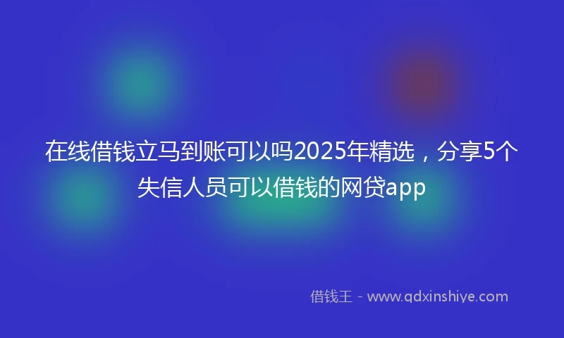 在线借钱立马到账可以吗2025年精选，分享5个失信人员可以借钱的网贷app