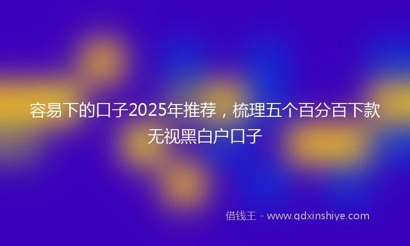 容易下的口子2025年推荐，梳理五个百分百下款无视黑白户口子