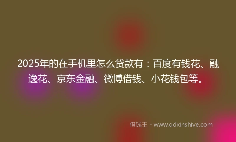 2025年的在手机里怎么贷款有：百度有钱花、融逸花、京东金融、微博借钱、小花钱包等。