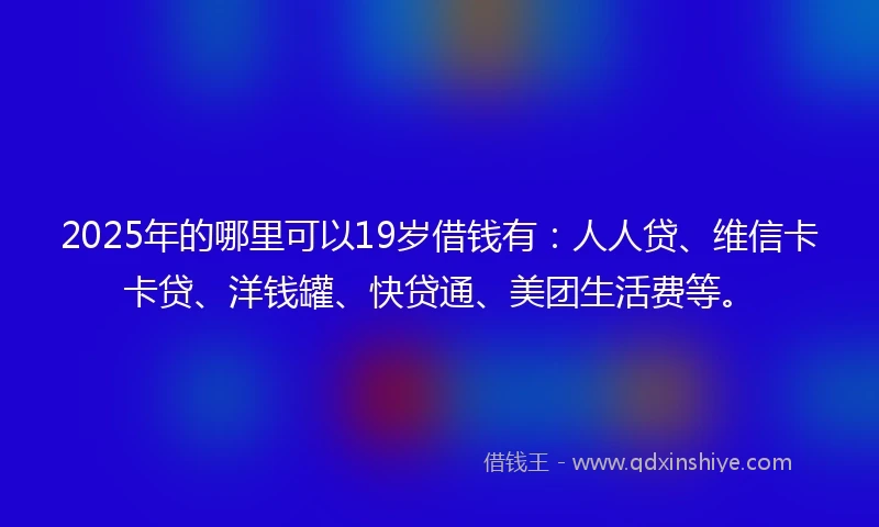 2025年的哪里可以19岁借钱有：人人贷、维信卡卡贷、洋钱罐、快贷通、美团生活费等。
