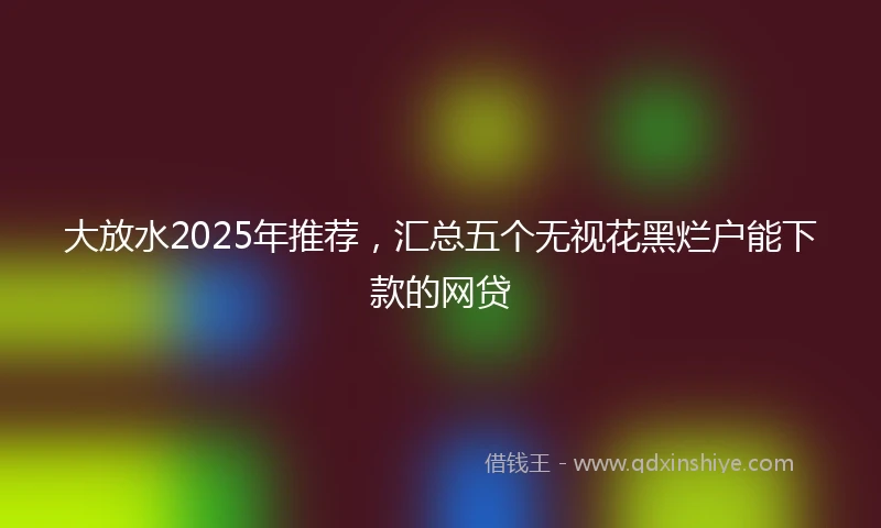 大放水2025年推荐，汇总五个无视花黑烂户能下款的网贷