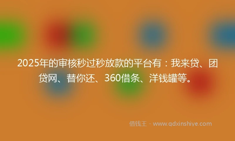2025年的审核秒过秒放款的平台有：我来贷、团贷网、替你还、360借条、洋钱罐等。