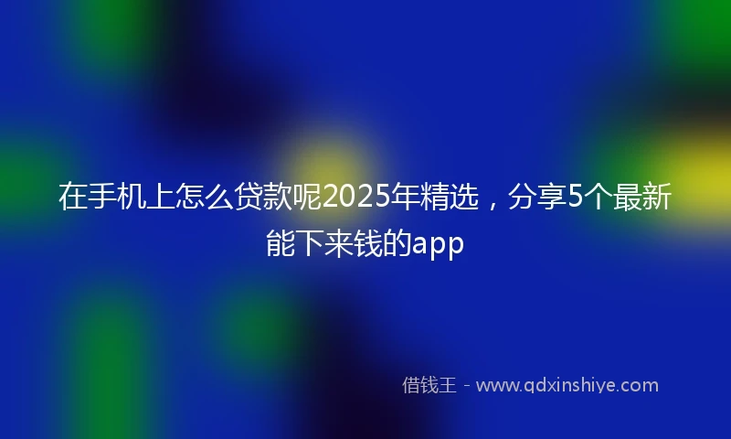 在手机上怎么贷款呢2025年精选，分享5个最新能下来钱的app