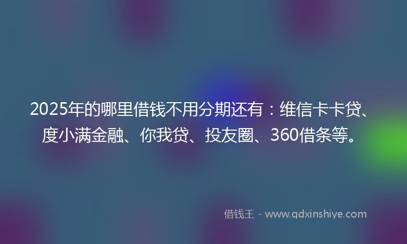 2025年的哪里借钱不用分期还有：维信卡卡贷、度小满金融、你我贷、投友圈、360借条等。