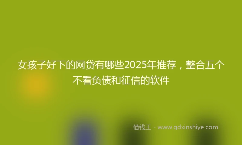 女孩子好下的网贷有哪些2025年推荐，整合五个不看负债和征信的软件