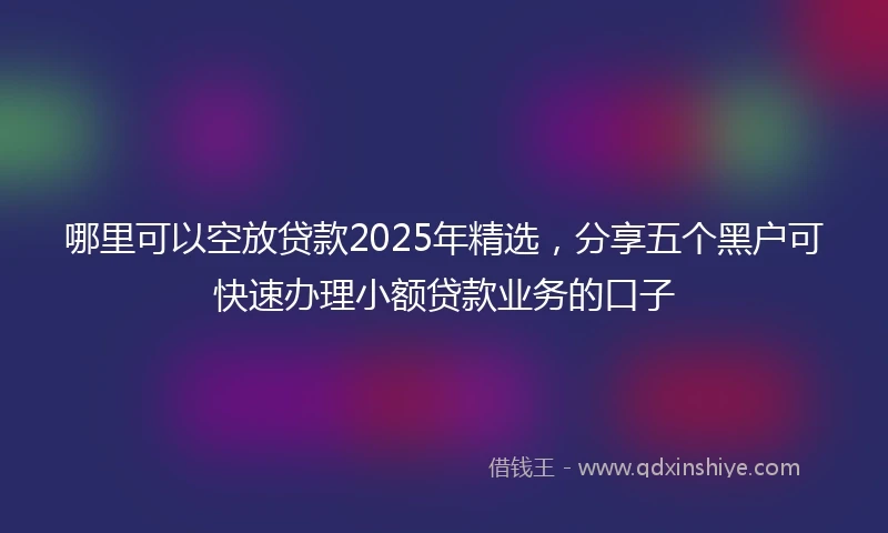 哪里可以空放贷款2025年精选，分享五个黑户可快速办理小额贷款业务的口子