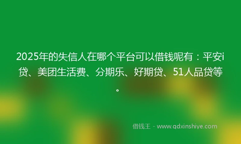 2025年的失信人在哪个平台可以借钱呢有：平安i贷、美团生活费、分期乐、好期贷、51人品贷等。