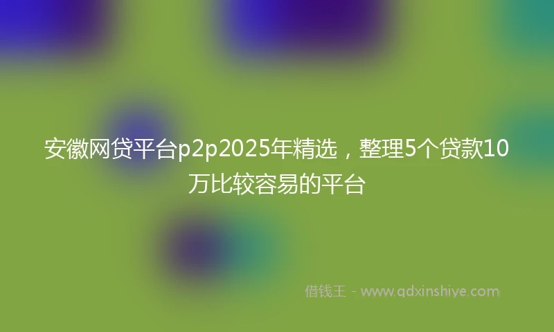 安徽网贷平台p2p2025年精选，整理5个贷款10万比较容易的平台