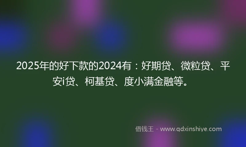 2025年的好下款的2024有：好期贷、微粒贷、平安i贷、柯基贷、度小满金融等。