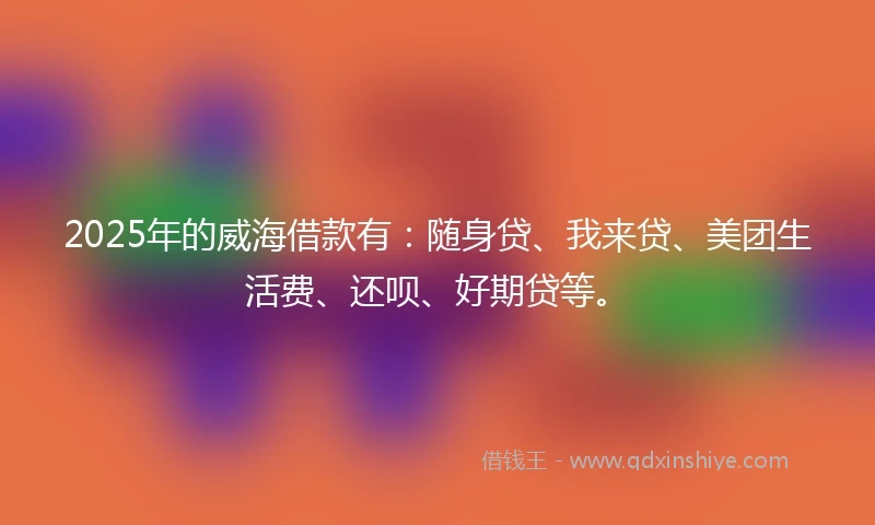 2025年的威海借款有：随身贷、我来贷、美团生活费、还呗、好期贷等。