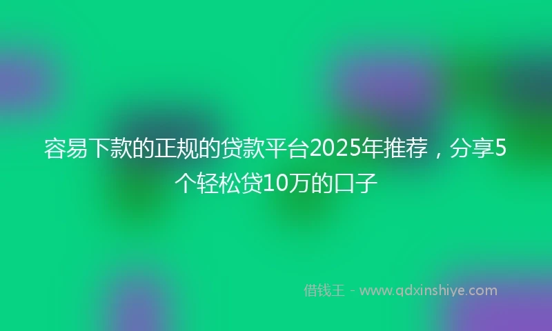 容易下款的正规的贷款平台2025年推荐，分享5个轻松贷10万的口子