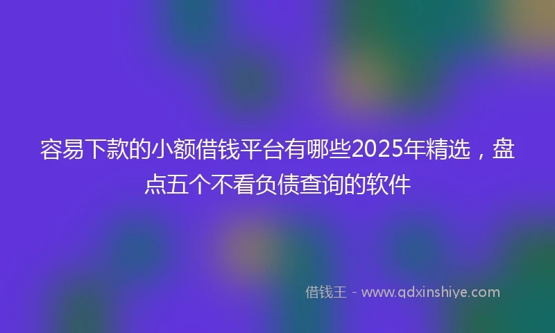 容易下款的小额借钱平台有哪些2025年精选，盘点五个不看负债查询的软件