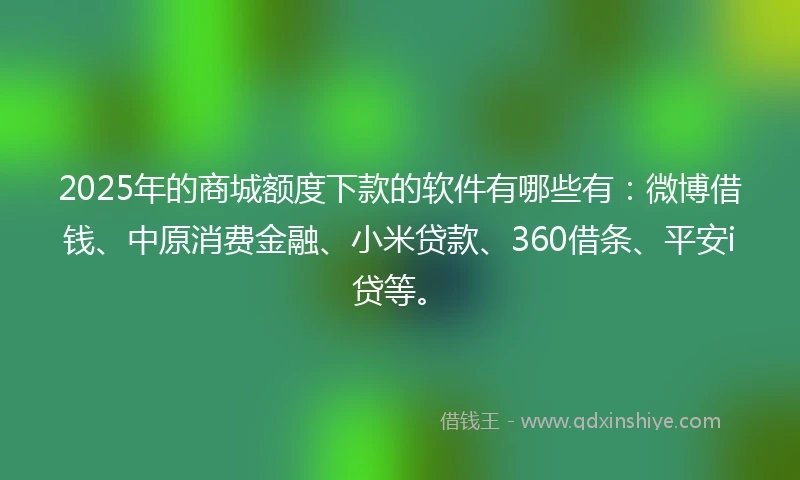 2025年的商城额度下款的软件有哪些有：微博借钱、中原消费金融、小米贷款、360借条、平安i贷等。