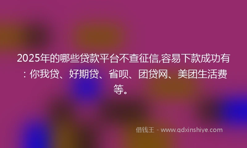 2025年的哪些贷款平台不查征信,容易下款成功有：你我贷、好期贷、省呗、团贷网、美团生活费等。