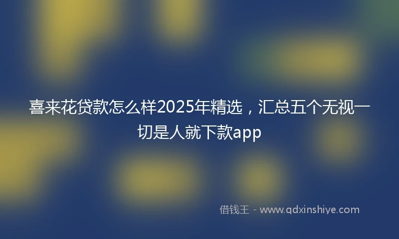 喜来花贷款怎么样2025年精选，汇总五个无视一切是人就下款app