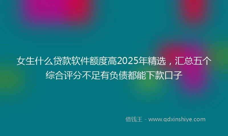 女生什么贷款软件额度高2025年精选，汇总五个综合评分不足有负债都能下款口子