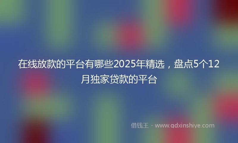 在线放款的平台有哪些2025年精选，盘点5个12月独家贷款的平台