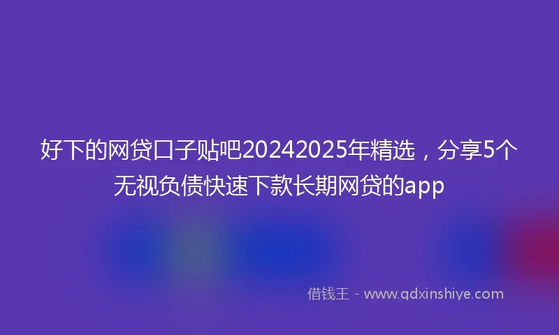 好下的网贷口子贴吧20242025年精选，分享5个无视负债快速下款长期网贷的app