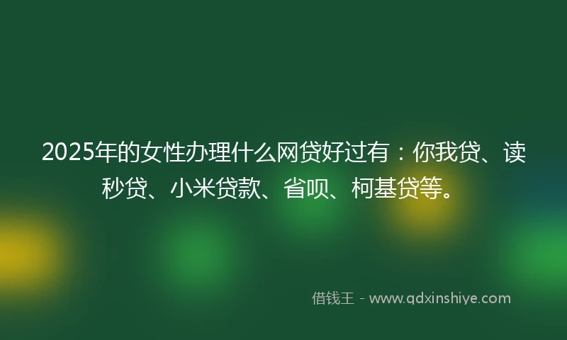 2025年的女性办理什么网贷好过有：你我贷、读秒贷、小米贷款、省呗、柯基贷等。