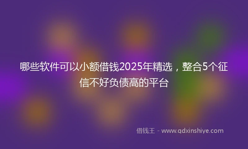哪些软件可以小额借钱2025年精选，整合5个征信不好负债高的平台