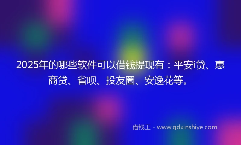 2025年的哪些软件可以借钱提现有：平安i贷、惠商贷、省呗、投友圈、安逸花等。