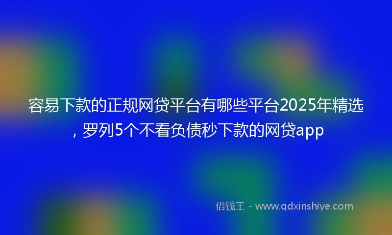 容易下款的正规网贷平台有哪些平台2025年精选，罗列5个不看负债秒下款的网贷app