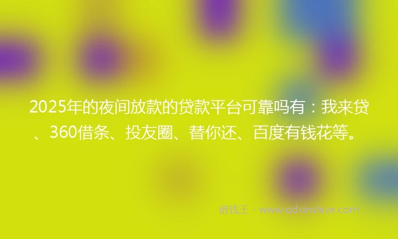 2025年的夜间放款的贷款平台可靠吗有：我来贷、360借条、投友圈、替你还、百度有钱花等。