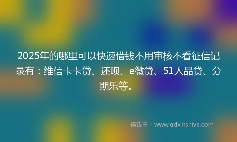 2025年的哪里可以快速借钱不用审核不看征信记录有：维信卡卡贷、还呗、e微贷、51人品贷、分期乐等。