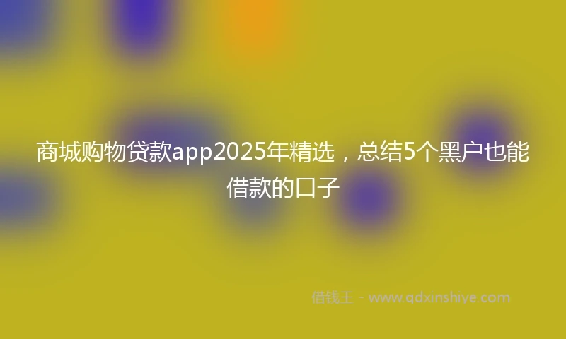 商城购物贷款app2025年精选，总结5个黑户也能借款的口子