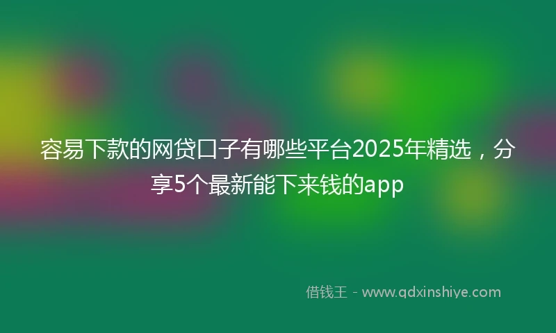 容易下款的网贷口子有哪些平台2025年精选，分享5个最新能下来钱的app