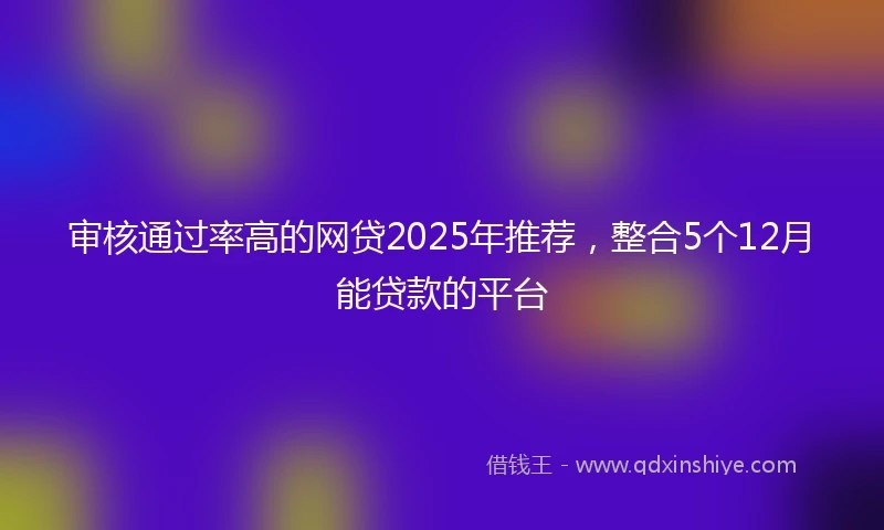 审核通过率高的网贷2025年推荐，整合5个12月能贷款的平台